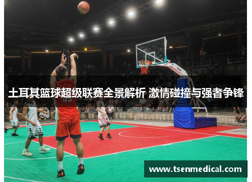 土耳其篮球超级联赛全景解析 激情碰撞与强者争锋 土耳其篮球超级联赛全景解析 激情碰撞与强者争锋