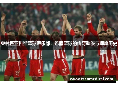 奥林匹亚科斯篮球俱乐部:希腊篮球的传奇劲旅与辉煌历史 奥林匹亚科斯篮球俱乐部:希腊篮球的传奇劲旅与辉煌历史