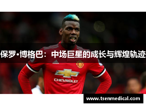 保罗·博格巴:中场巨星的成长与辉煌轨迹 保罗·博格巴:中场巨星的成长与辉煌轨迹