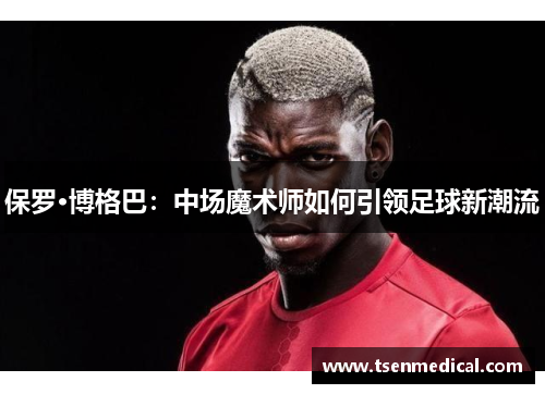 保罗·博格巴:中场魔术师如何引领足球新潮流 保罗·博格巴:中场魔术师如何引领足球新潮流